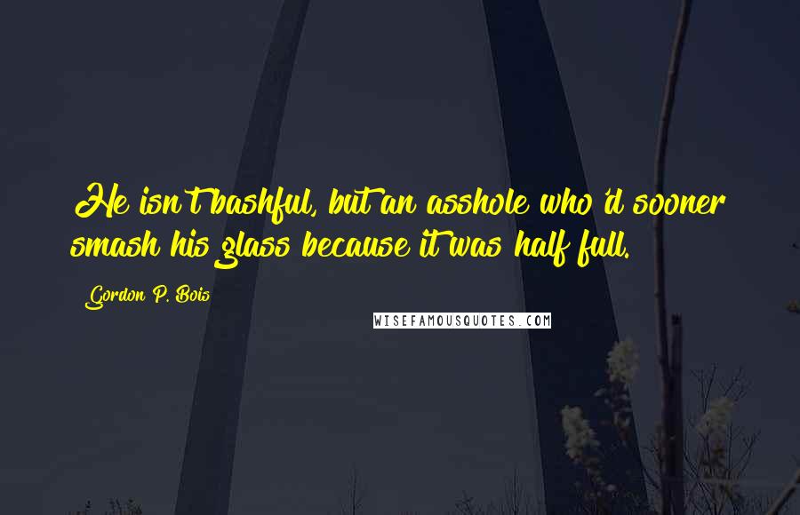 Gordon P. Bois Quotes: He isn't bashful, but an asshole who'd sooner smash his glass because it was half full.