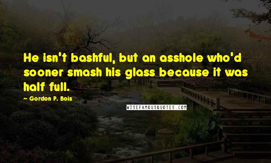 Gordon P. Bois Quotes: He isn't bashful, but an asshole who'd sooner smash his glass because it was half full.