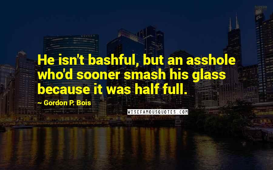 Gordon P. Bois Quotes: He isn't bashful, but an asshole who'd sooner smash his glass because it was half full.