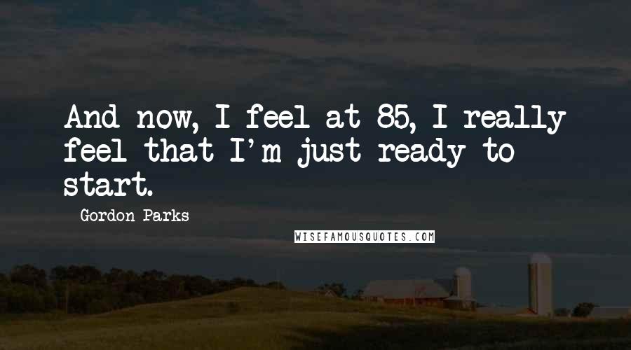 Gordon Parks Quotes: And now, I feel at 85, I really feel that I'm just ready to start.