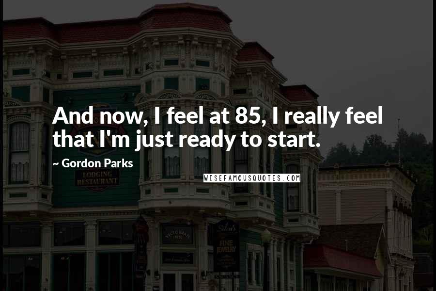 Gordon Parks Quotes: And now, I feel at 85, I really feel that I'm just ready to start.