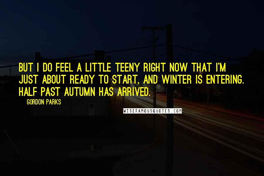 Gordon Parks Quotes: But I do feel a little teeny right now that I'm just about ready to start, and winter is entering. Half past autumn has arrived.