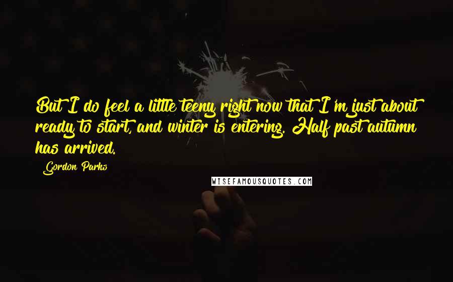 Gordon Parks Quotes: But I do feel a little teeny right now that I'm just about ready to start, and winter is entering. Half past autumn has arrived.