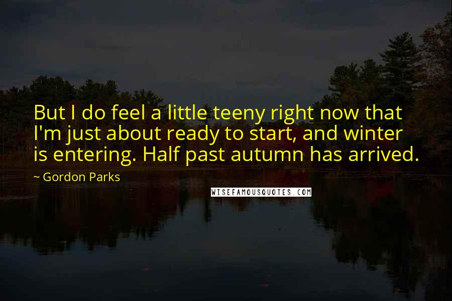 Gordon Parks Quotes: But I do feel a little teeny right now that I'm just about ready to start, and winter is entering. Half past autumn has arrived.