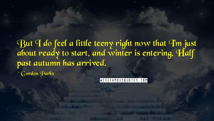 Gordon Parks Quotes: But I do feel a little teeny right now that I'm just about ready to start, and winter is entering. Half past autumn has arrived.