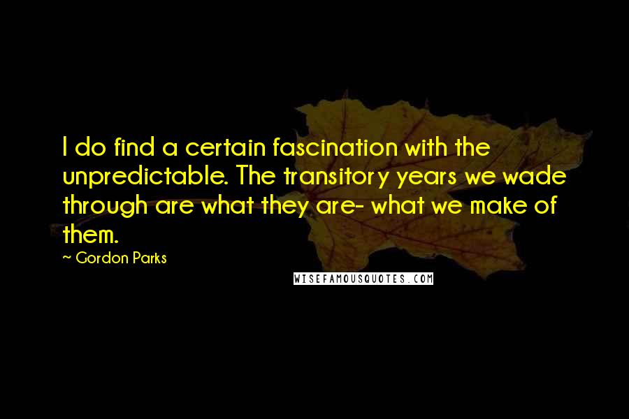 Gordon Parks Quotes: I do find a certain fascination with the unpredictable. The transitory years we wade through are what they are- what we make of them.