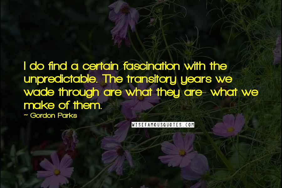 Gordon Parks Quotes: I do find a certain fascination with the unpredictable. The transitory years we wade through are what they are- what we make of them.