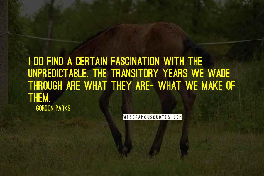 Gordon Parks Quotes: I do find a certain fascination with the unpredictable. The transitory years we wade through are what they are- what we make of them.