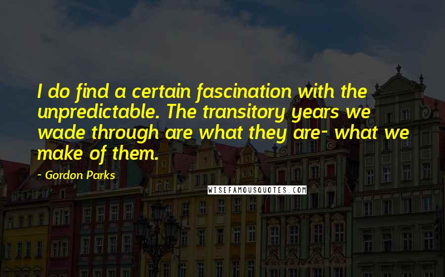 Gordon Parks Quotes: I do find a certain fascination with the unpredictable. The transitory years we wade through are what they are- what we make of them.