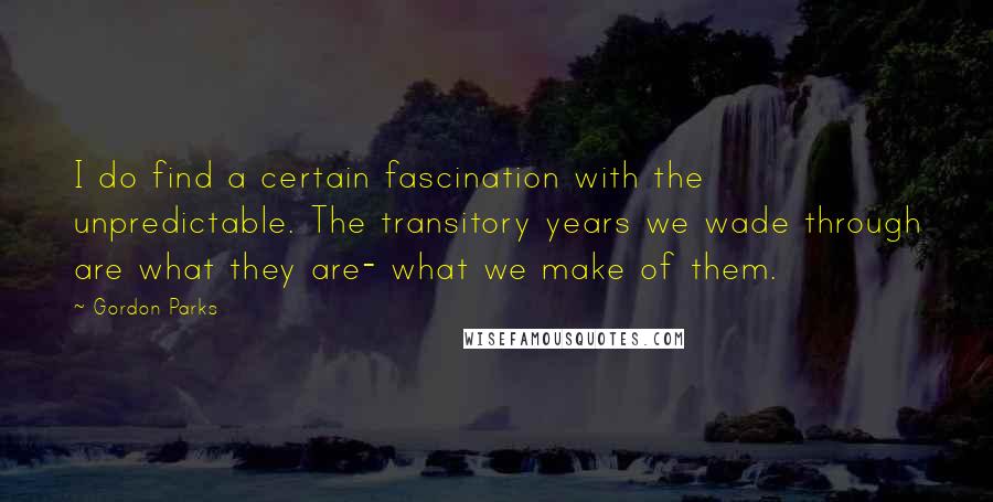 Gordon Parks Quotes: I do find a certain fascination with the unpredictable. The transitory years we wade through are what they are- what we make of them.