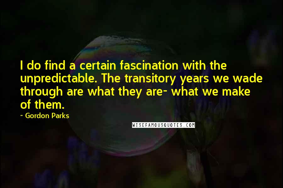 Gordon Parks Quotes: I do find a certain fascination with the unpredictable. The transitory years we wade through are what they are- what we make of them.