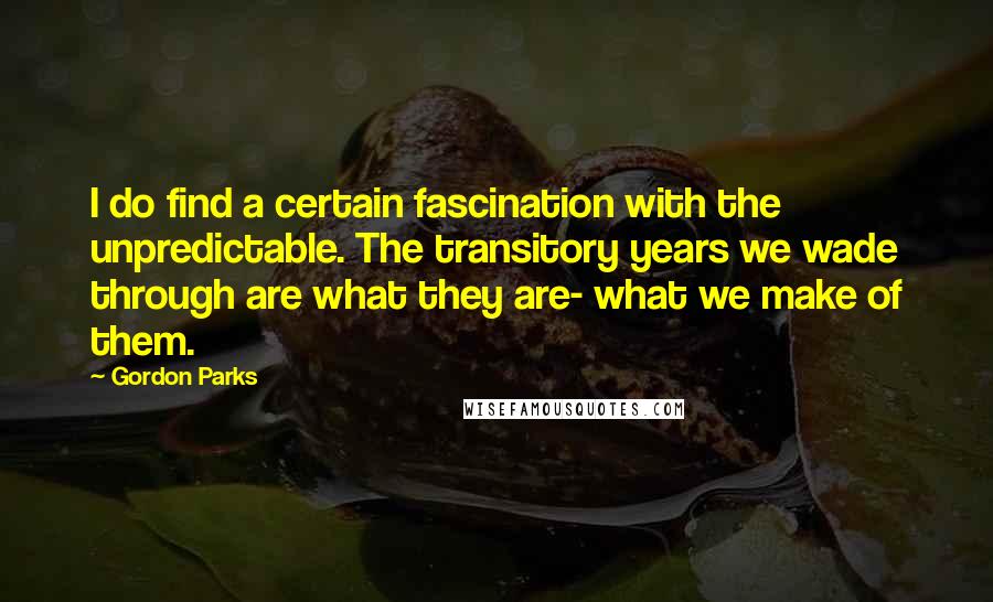 Gordon Parks Quotes: I do find a certain fascination with the unpredictable. The transitory years we wade through are what they are- what we make of them.