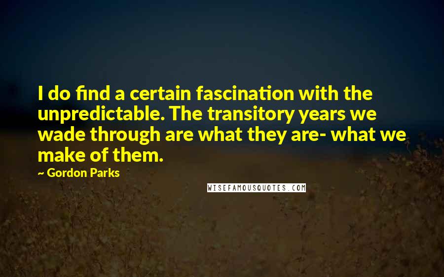 Gordon Parks Quotes: I do find a certain fascination with the unpredictable. The transitory years we wade through are what they are- what we make of them.