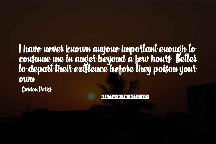 Gordon Parks Quotes: I have never known anyone important enough to consume me in anger beyond a few hours. Better to depart their existence before they poison your own.