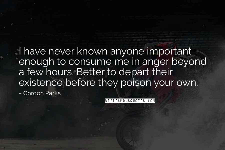 Gordon Parks Quotes: I have never known anyone important enough to consume me in anger beyond a few hours. Better to depart their existence before they poison your own.