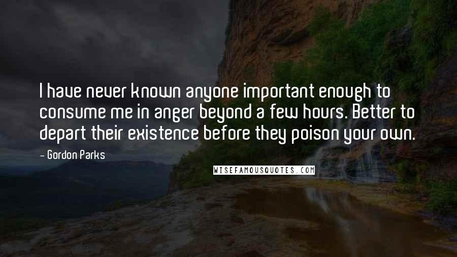 Gordon Parks Quotes: I have never known anyone important enough to consume me in anger beyond a few hours. Better to depart their existence before they poison your own.