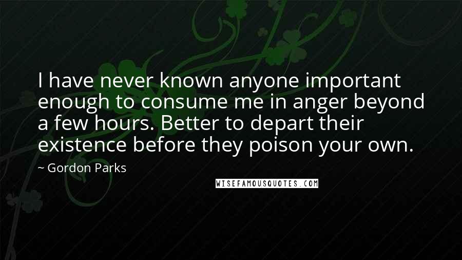 Gordon Parks Quotes: I have never known anyone important enough to consume me in anger beyond a few hours. Better to depart their existence before they poison your own.