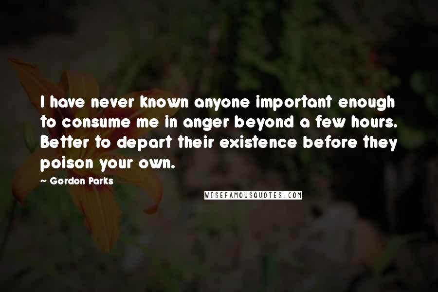 Gordon Parks Quotes: I have never known anyone important enough to consume me in anger beyond a few hours. Better to depart their existence before they poison your own.