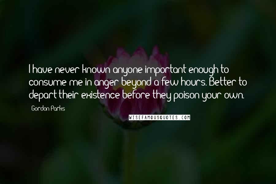 Gordon Parks Quotes: I have never known anyone important enough to consume me in anger beyond a few hours. Better to depart their existence before they poison your own.