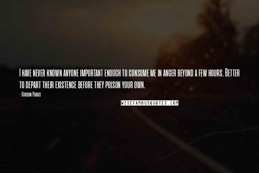 Gordon Parks Quotes: I have never known anyone important enough to consume me in anger beyond a few hours. Better to depart their existence before they poison your own.