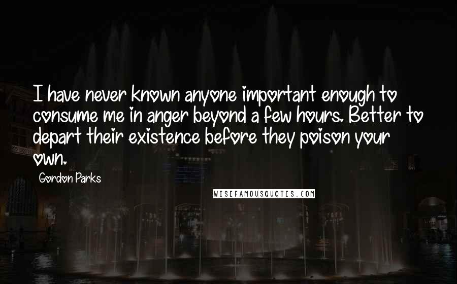 Gordon Parks Quotes: I have never known anyone important enough to consume me in anger beyond a few hours. Better to depart their existence before they poison your own.