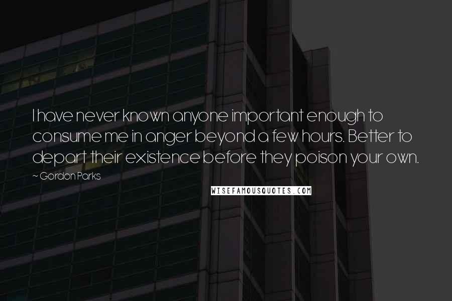 Gordon Parks Quotes: I have never known anyone important enough to consume me in anger beyond a few hours. Better to depart their existence before they poison your own.