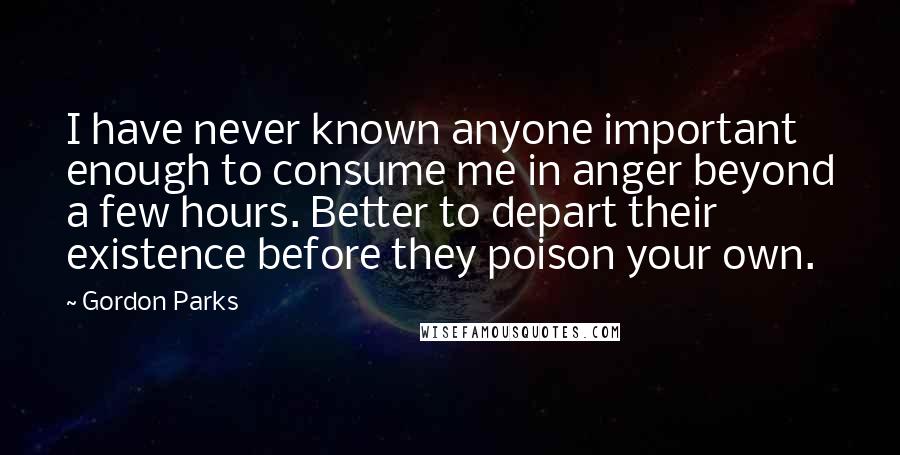 Gordon Parks Quotes: I have never known anyone important enough to consume me in anger beyond a few hours. Better to depart their existence before they poison your own.