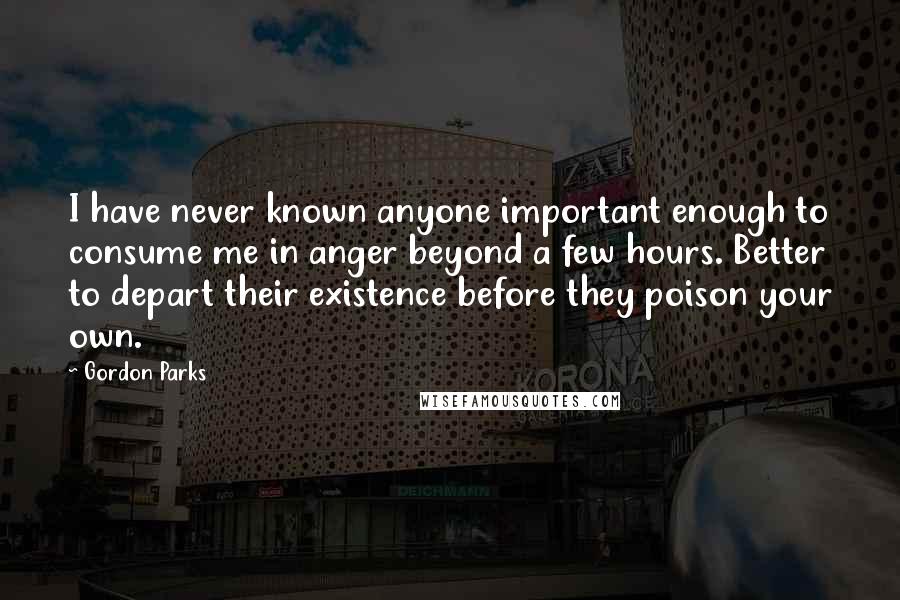 Gordon Parks Quotes: I have never known anyone important enough to consume me in anger beyond a few hours. Better to depart their existence before they poison your own.