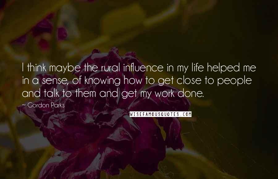 Gordon Parks Quotes: I think maybe the rural influence in my life helped me in a sense, of knowing how to get close to people and talk to them and get my work done.