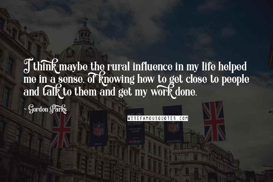 Gordon Parks Quotes: I think maybe the rural influence in my life helped me in a sense, of knowing how to get close to people and talk to them and get my work done.