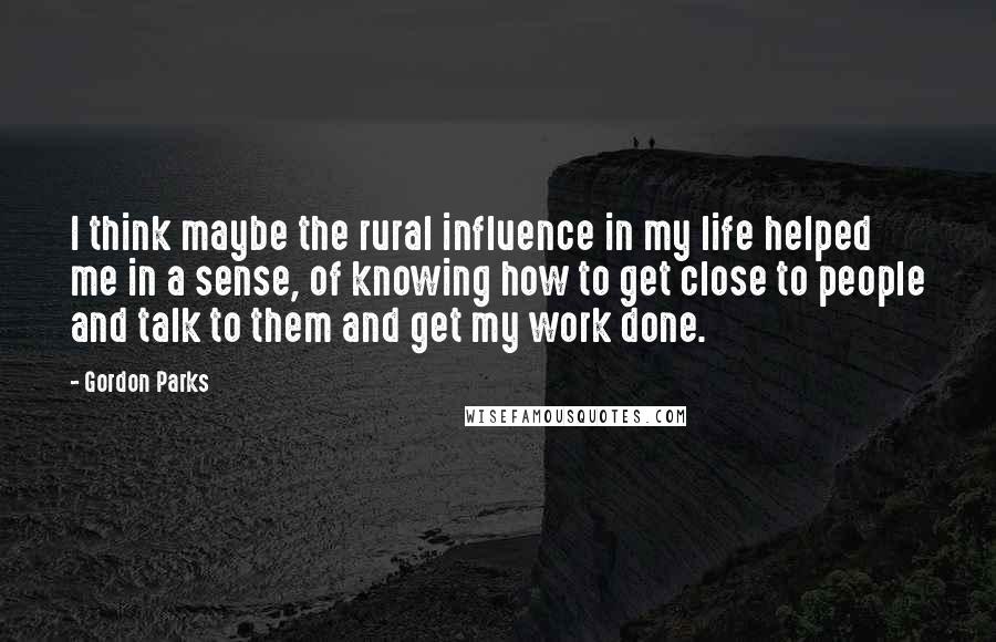 Gordon Parks Quotes: I think maybe the rural influence in my life helped me in a sense, of knowing how to get close to people and talk to them and get my work done.