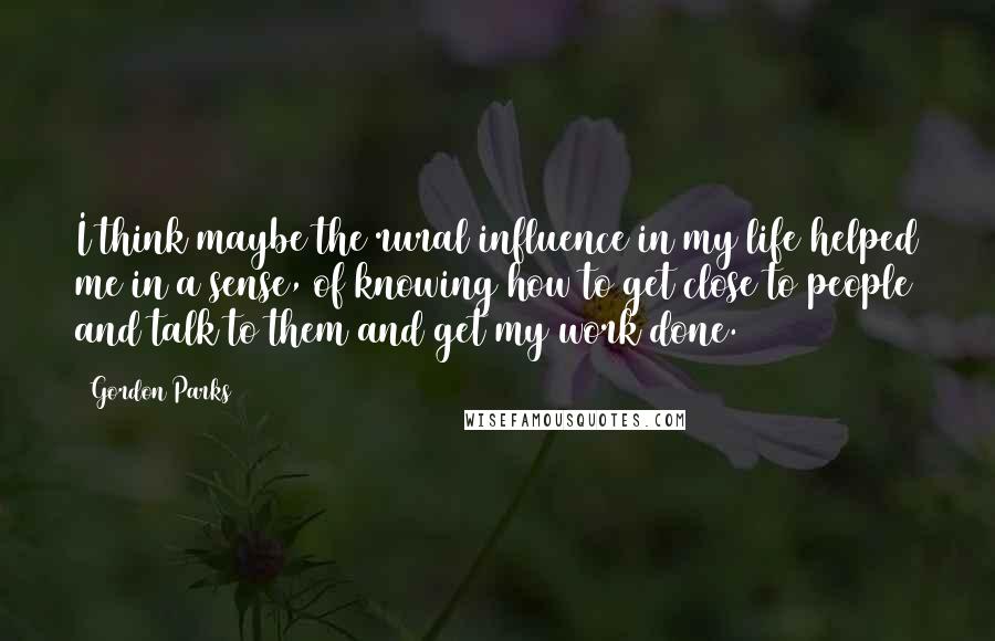 Gordon Parks Quotes: I think maybe the rural influence in my life helped me in a sense, of knowing how to get close to people and talk to them and get my work done.