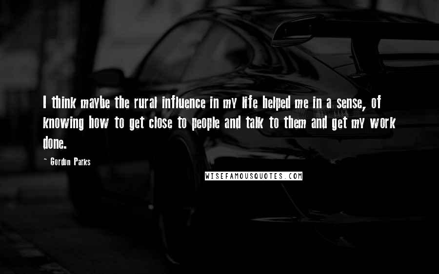 Gordon Parks Quotes: I think maybe the rural influence in my life helped me in a sense, of knowing how to get close to people and talk to them and get my work done.