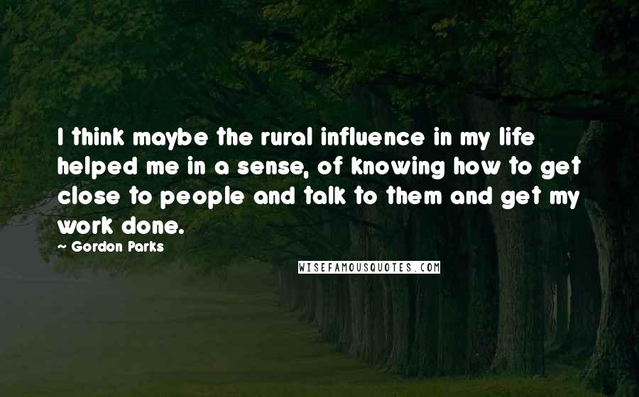 Gordon Parks Quotes: I think maybe the rural influence in my life helped me in a sense, of knowing how to get close to people and talk to them and get my work done.