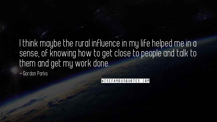 Gordon Parks Quotes: I think maybe the rural influence in my life helped me in a sense, of knowing how to get close to people and talk to them and get my work done.