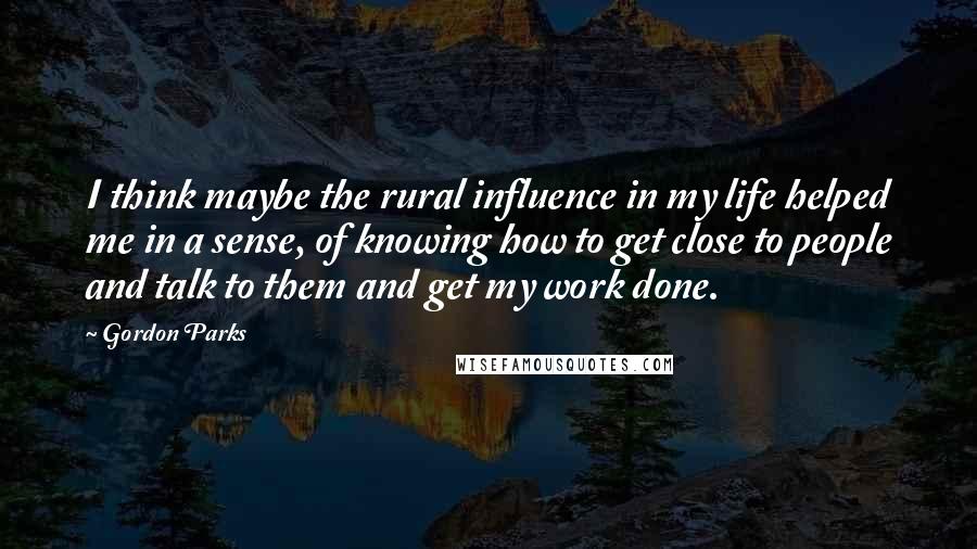 Gordon Parks Quotes: I think maybe the rural influence in my life helped me in a sense, of knowing how to get close to people and talk to them and get my work done.