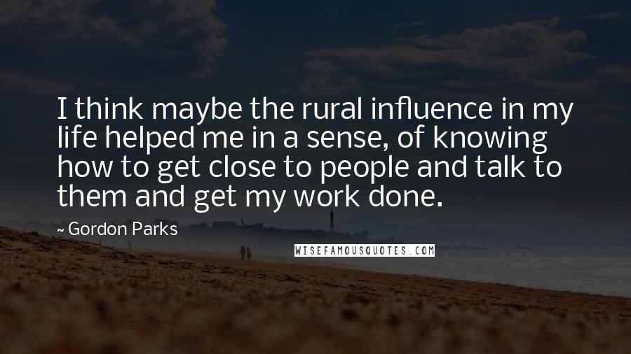 Gordon Parks Quotes: I think maybe the rural influence in my life helped me in a sense, of knowing how to get close to people and talk to them and get my work done.