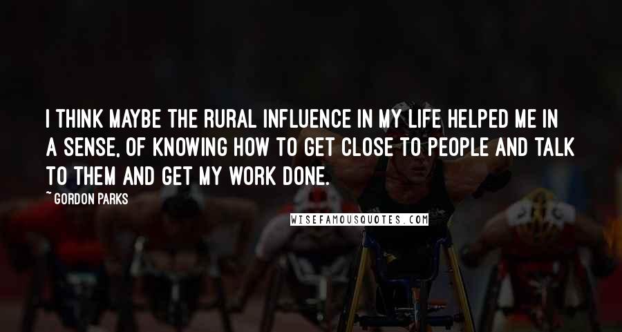 Gordon Parks Quotes: I think maybe the rural influence in my life helped me in a sense, of knowing how to get close to people and talk to them and get my work done.