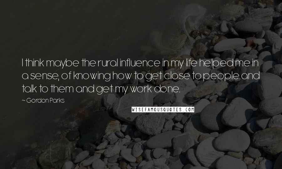 Gordon Parks Quotes: I think maybe the rural influence in my life helped me in a sense, of knowing how to get close to people and talk to them and get my work done.