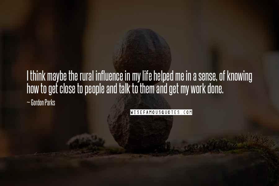 Gordon Parks Quotes: I think maybe the rural influence in my life helped me in a sense, of knowing how to get close to people and talk to them and get my work done.