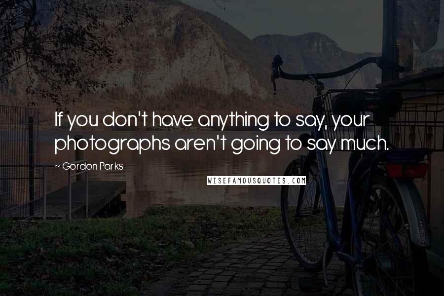 Gordon Parks Quotes: If you don't have anything to say, your photographs aren't going to say much.