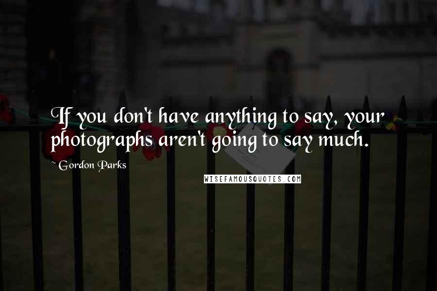 Gordon Parks Quotes: If you don't have anything to say, your photographs aren't going to say much.