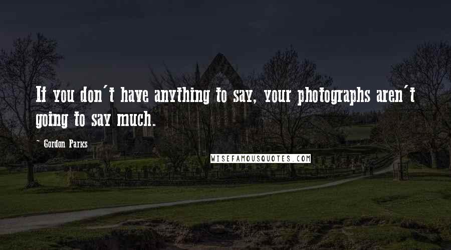 Gordon Parks Quotes: If you don't have anything to say, your photographs aren't going to say much.