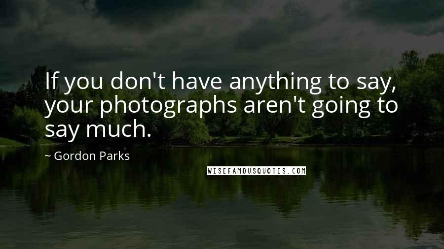 Gordon Parks Quotes: If you don't have anything to say, your photographs aren't going to say much.