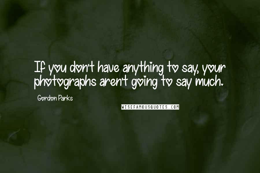 Gordon Parks Quotes: If you don't have anything to say, your photographs aren't going to say much.