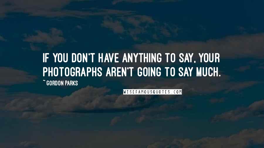 Gordon Parks Quotes: If you don't have anything to say, your photographs aren't going to say much.