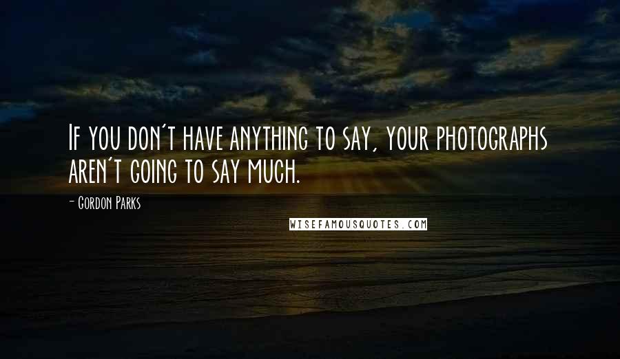Gordon Parks Quotes: If you don't have anything to say, your photographs aren't going to say much.