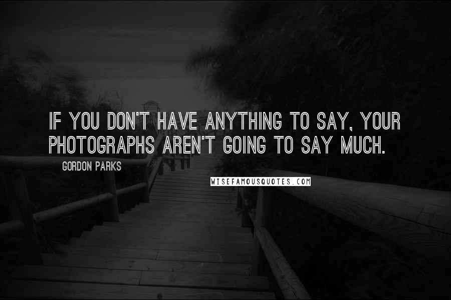 Gordon Parks Quotes: If you don't have anything to say, your photographs aren't going to say much.