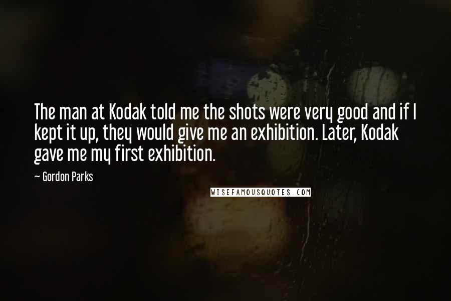 Gordon Parks Quotes: The man at Kodak told me the shots were very good and if I kept it up, they would give me an exhibition. Later, Kodak gave me my first exhibition.