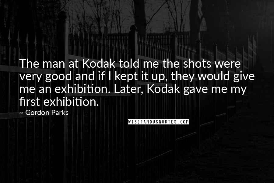 Gordon Parks Quotes: The man at Kodak told me the shots were very good and if I kept it up, they would give me an exhibition. Later, Kodak gave me my first exhibition.